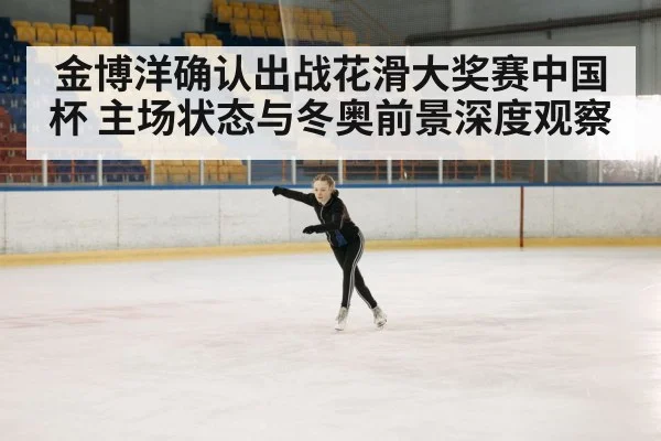 金博洋确认出战花滑大奖赛中国杯 主场状态与冬奥前景深度观察（kaiyun）