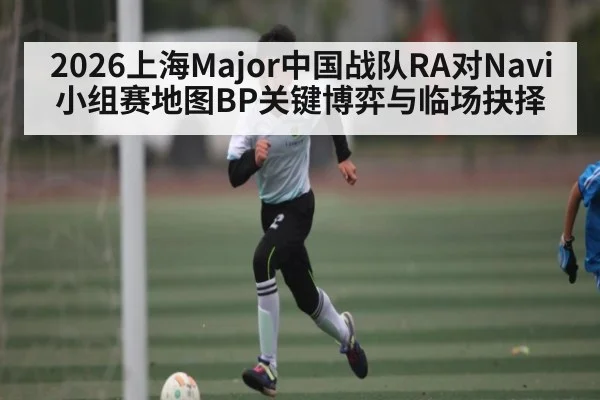 2026上海Major中国战队RA对Navi小组赛地图BP关键博弈与临场抉择（kaiyun）